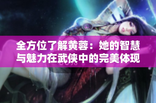 全方位了解黄蓉：她的智慧与魅力在武侠中的完美体现