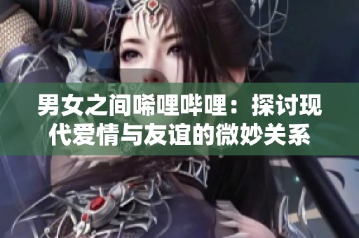 男女之间唏哩哔哩：探讨现代爱情与友谊的微妙关系