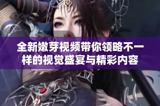 全新嫩芽视频带你领略不一样的视觉盛宴与精彩内容