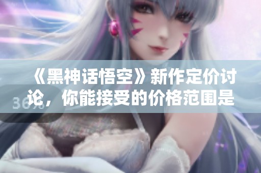 《黑神话悟空》新作定价讨论，你能接受的价格范围是多少？
