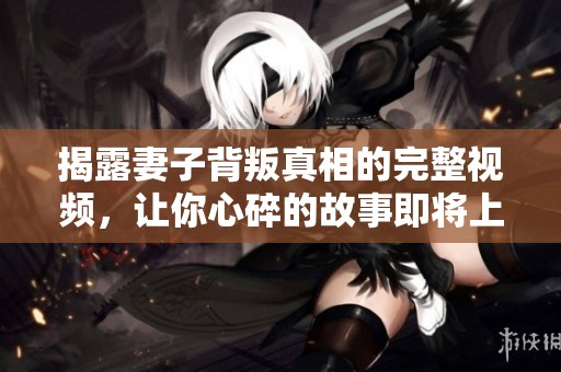 揭露妻子背叛真相的完整视频，让你心碎的故事即将上演