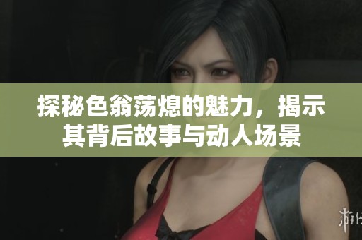 探秘色翁荡熄的魅力，揭示其背后故事与动人场景
