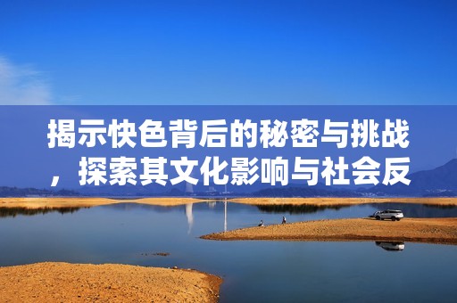 揭示快色背后的秘密与挑战，探索其文化影响与社会反响