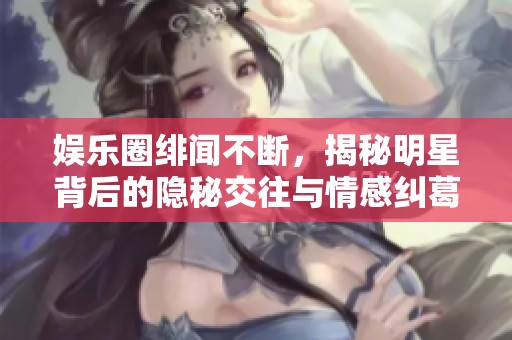 娱乐圈绯闻不断，揭秘明星背后的隐秘交往与情感纠葛