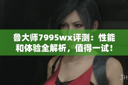 鲁大师7995wx评测：性能和体验全解析，值得一试！