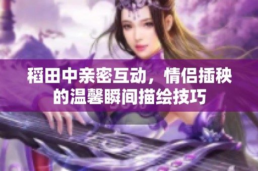 稻田中亲密互动，情侣插秧的温馨瞬间描绘技巧