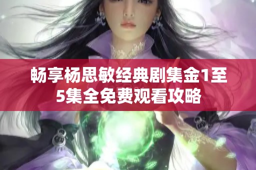 畅享杨思敏经典剧集金1至5集全免费观看攻略