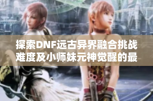 探索DNF远古异界融合挑战难度及小师妹元神觉醒的最新动态