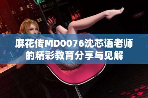 麻花传MD0076沈芯语老师的精彩教育分享与见解