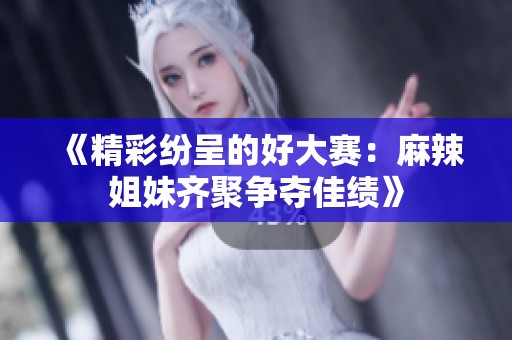 《精彩纷呈的好大赛：麻辣姐妹齐聚争夺佳绩》