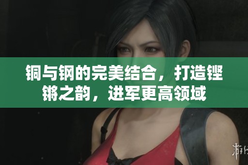 铜与钢的完美结合，打造铿锵之韵，进军更高领域