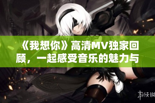 《我想你》高清MV独家回顾，一起感受音乐的魅力与情感