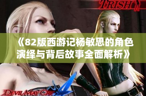 《82版西游记杨敏思的角色演绎与背后故事全面解析》