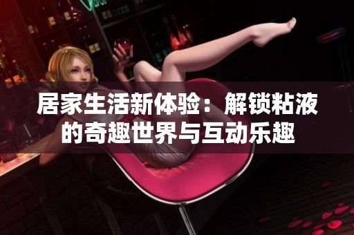 居家生活新体验：解锁粘液的奇趣世界与互动乐趣