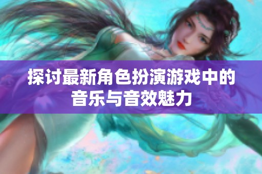 探讨最新角色扮演游戏中的音乐与音效魅力