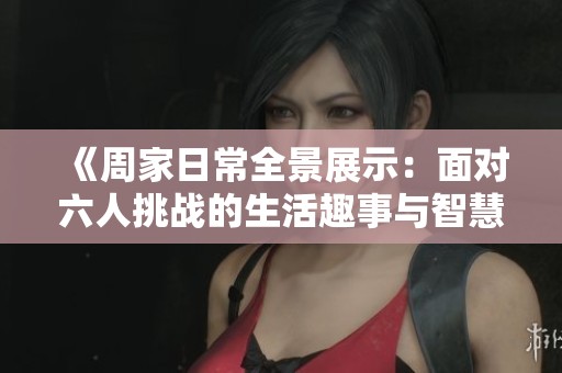 《周家日常全景展示：面对六人挑战的生活趣事与智慧》