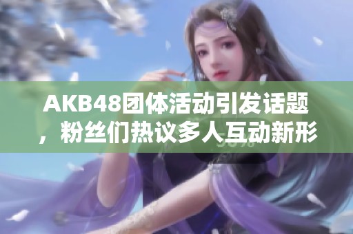 AKB48团体活动引发话题，粉丝们热议多人互动新形式