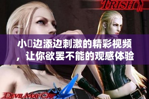 小泬边添边刺激的精彩视频，让你欲罢不能的观感体验