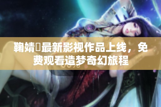 鞠婧祎最新影视作品上线，免费观看造梦奇幻旅程