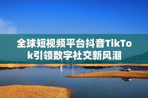 全球短视频平台抖音TikTok引领数字社交新风潮