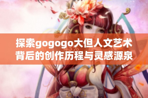 探索gogogo大但人文艺术背后的创作历程与灵感源泉