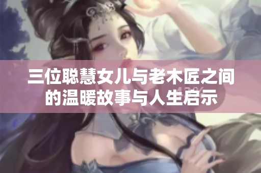 三位聪慧女儿与老木匠之间的温暖故事与人生启示