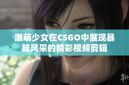 激萌少女在CSGO中展现暴躁风采的精彩视频剪辑