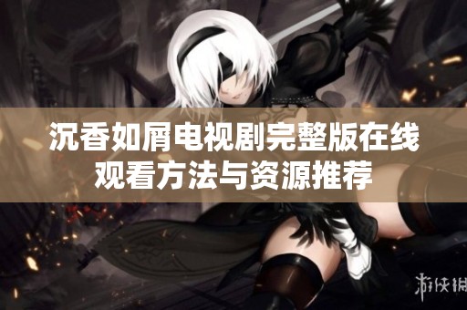 沉香如屑电视剧完整版在线观看方法与资源推荐