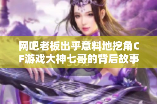 网吧老板出乎意料地挖角CF游戏大神七哥的背后故事