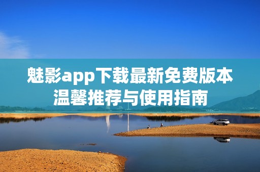 魅影app下载最新免费版本温馨推荐与使用指南