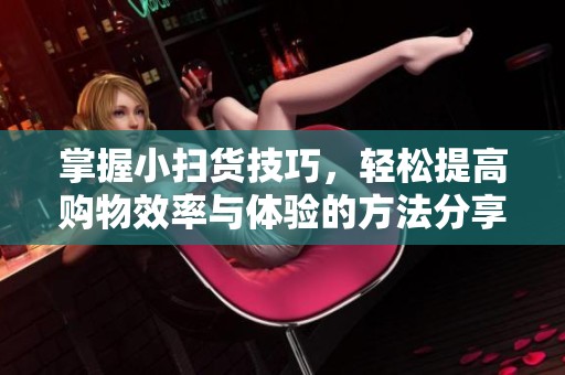 掌握小扫货技巧，轻松提高购物效率与体验的方法分享