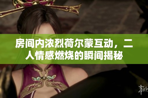 房间内浓烈荷尔蒙互动，二人情感燃烧的瞬间揭秘