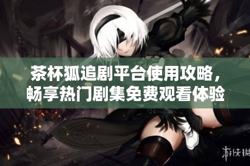 茶杯狐追剧平台使用攻略，畅享热门剧集免费观看体验