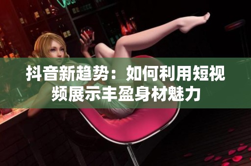 抖音新趋势：如何利用短视频展示丰盈身材魅力