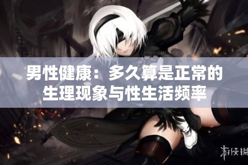 男性健康：多久算是正常的生理现象与性生活频率