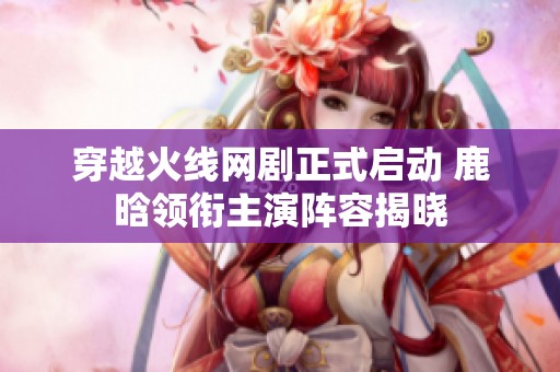 穿越火线网剧正式启动 鹿晗领衔主演阵容揭晓