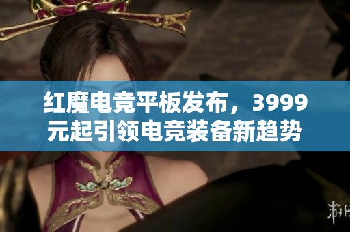 红魔电竞平板发布，3999元起引领电竞装备新趋势