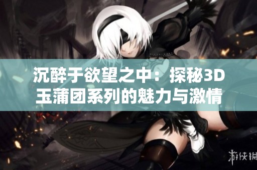 沉醉于欲望之中：探秘3D玉蒲团系列的魅力与激情