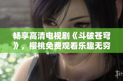 畅享高清电视剧《斗破苍穹》，樱桃免费观看乐趣无穷