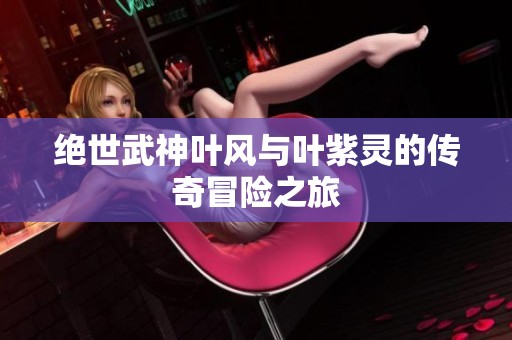 绝世武神叶风与叶紫灵的传奇冒险之旅