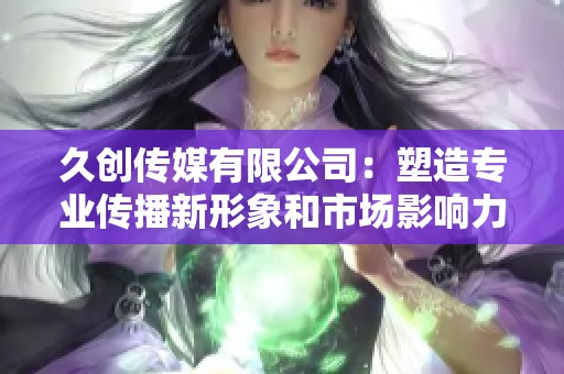 久创传媒有限公司：塑造专业传播新形象和市场影响力