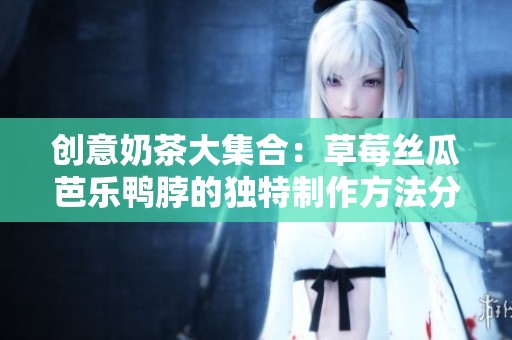 创意奶茶大集合：草莓丝瓜芭乐鸭脖的独特制作方法分享