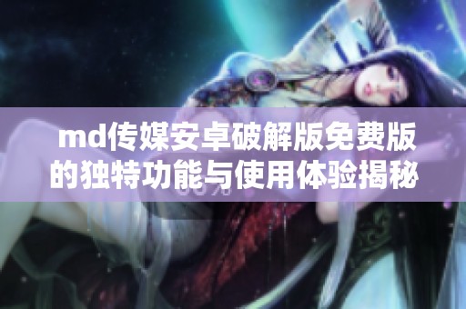  md传媒安卓破解版免费版的独特功能与使用体验揭秘