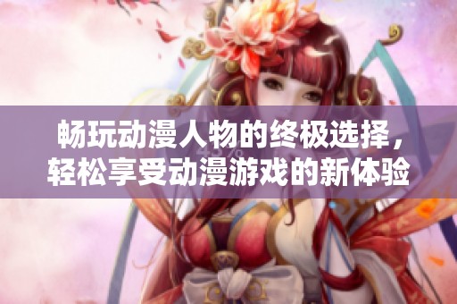 畅玩动漫人物的终极选择，轻松享受动漫游戏的新体验
