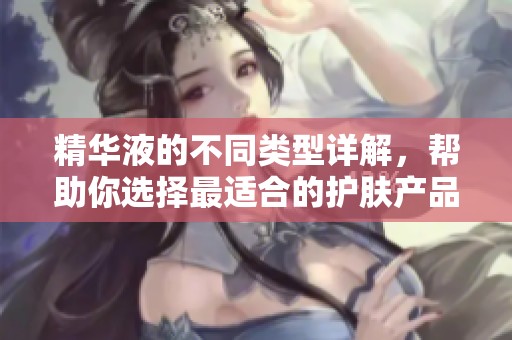 精华液的不同类型详解，帮助你选择最适合的护肤产品