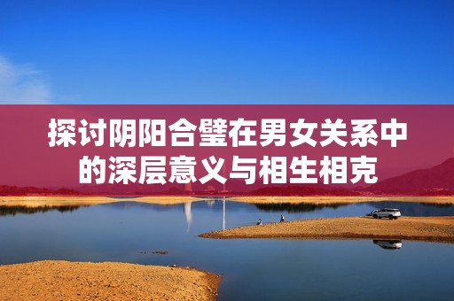 探讨阴阳合璧在男女关系中的深层意义与相生相克