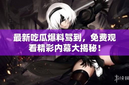 最新吃瓜爆料驾到，免费观看精彩内幕大揭秘！