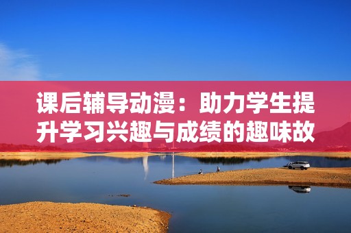 课后辅导动漫：助力学生提升学习兴趣与成绩的趣味故事